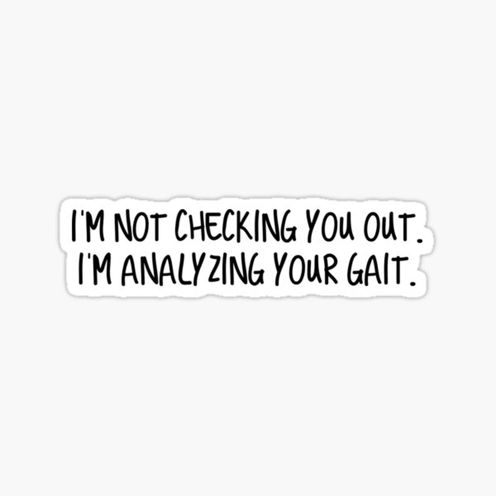 I'm not checking you out.  I'm analyzing your gait.